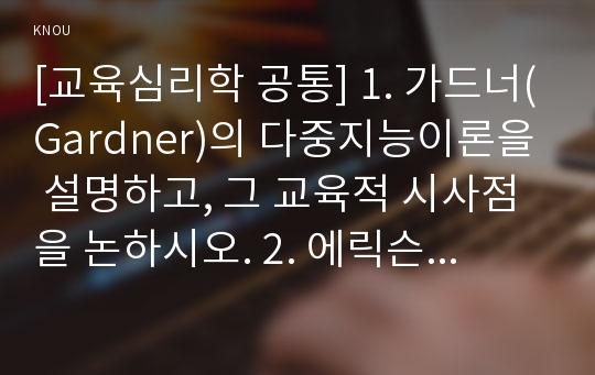 [교육심리학 공통] 1. 가드너(Gardner)의 다중지능이론을 설명하고, 그 교육적 시사점을 논하시오. 2. 에릭슨(Erikson)의 성격발달 8단계설에 대해 설명하고, 그 교육적 시사점을 논하시오.