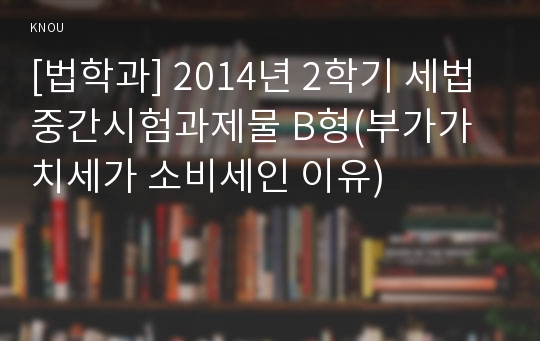 [법학과] 2014년 2학기 세법 중간시험과제물 B형(부가가치세가 소비세인 이유)