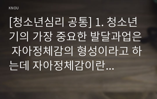 [청소년심리 공통] 1. 청소년기의 가장 중요한 발달과업은 자아정체감의 형성이라고 하는데 자아정체감이란 무엇이고, 왜 청소년기에 자아정체감의 형성이 중요한지 기술하고, 자신이 청소년기에 겪었던 자아정체감과 관련된 갈등이나 경험에 대해 기술하시오.(15점)