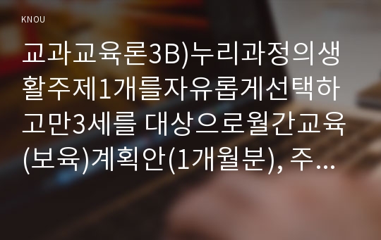 교과교육론3B)누리과정의생활주제1개를자유롭게선택하고만3세를 대상으로월간교육(보육)계획안(1개월분), 주간교육(보육)계획안(4주분), 일일교육(보육)계획안(1일분)을 연계성 있게 작성