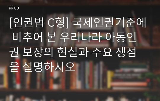 [인권법 C형] 국제인권기준에 비추어 본 우리나라 아동인권 보장의 현실과 주요 쟁점을 설명하시오