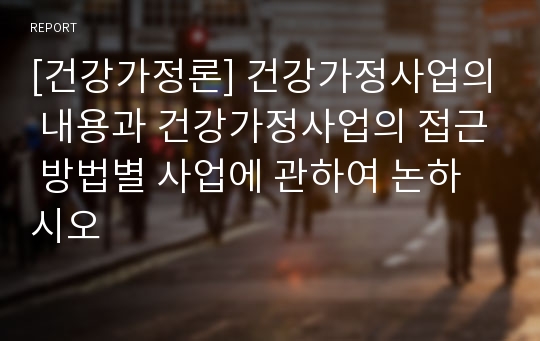 [건강가정론] 건강가정사업의 내용과 건강가정사업의 접근 방법별 사업에 관하여 논하시오