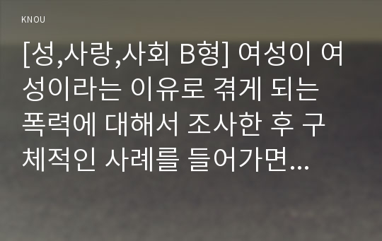 [성,사랑,사회 B형] 여성이 여성이라는 이유로 겪게 되는 폭력에 대해서 조사한 후 구체적인 사례를 들어가면서 서술하고, 개선을 위해서는 어떤 노력이 필요할지 적으시오.