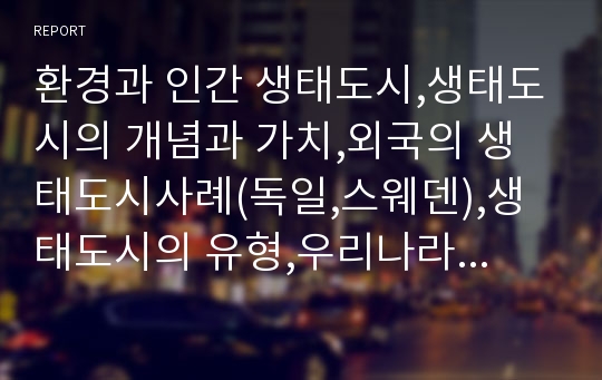 환경과 인간 생태도시,생태도시의 개념과 가치,외국의 생태도시사례(독일,스웨덴),생태도시의 유형,우리나라의 생태도시 사례,7대 계획