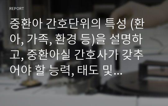 중환아 간호단위의 특성 (환아, 가족, 환경 등)을 설명하고, 중환아실 간호사가 갖추어야 할 능력, 태도 및 역할에 대해 논하시오. 또한 중환아실 아동의 정서적 요구를 충족시키는 데 도움이 되는 간호중재를 다각도로 세워보시오 (15점).