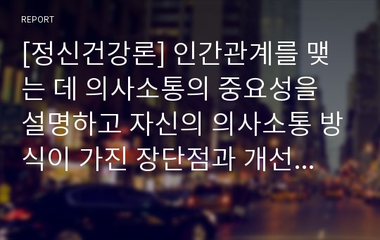 [정신건강론] 인간관계를 맺는 데 의사소통의 중요성을 설명하고 자신의 의사소통 방식이 가진 장단점과 개선방법에 대해 서술하시오