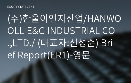 (주)한울이앤지산업/HANWOOLL E&amp;G INDUSTRIAL CO.,LTD./ Brief Report(ER1)-영문