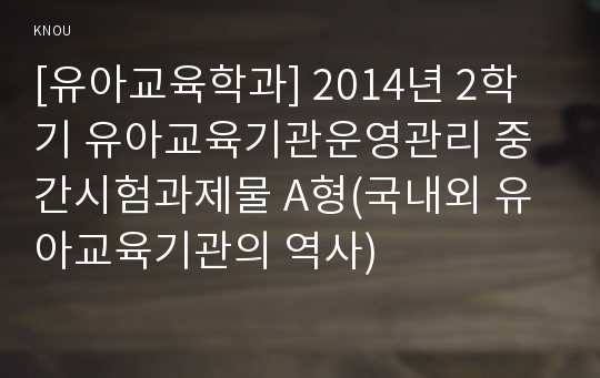 [유아교육학과] 2014년 2학기 유아교육기관운영관리 중간시험과제물 A형(국내외 유아교육기관의 역사)