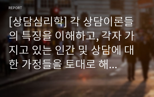 [상담심리학] 각 상담이론들의 특징을 이해하고, 각자 가지고 있는 인간 및 상담에 대한 가정들을 토대로 해서 자신만의 상담이론을 기술하시오