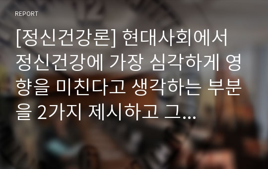 [정신건강론] 현대사회에서 정신건강에 가장 심각하게 영향을 미친다고 생각하는 부분을 2가지 제시하고 그 이유에 대해 설명하세요