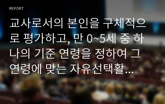 교사로서의 본인을 구체적으로 평가하고, 만 0~5세 중 하나의 기준 연령을 정하여 그 연령에 맞는 자유선택활동과 대소집단활동과 보육환경 구성을 구체적으로 계획하시오