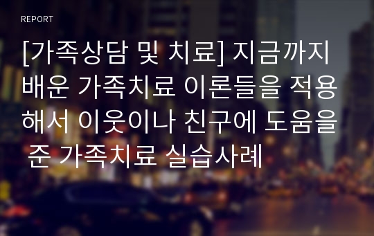 [가족상담 및 치료] 지금까지 배운 가족치료 이론들을 적용해서 이웃이나 친구에 도움을 준 가족치료 실습사례