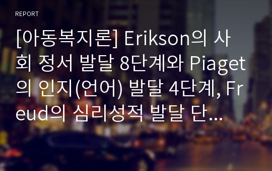 [아동복지론] Erikson의 사회 정서 발달 8단계와 Piaget의 인지(언어) 발달 4단계, Freud의 심리성적 발달 단계를 각각 기술하시오