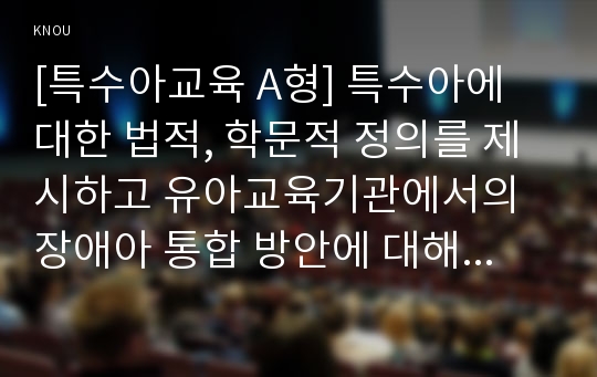 [특수아교육 A형] 특수아에 대한 법적, 학문적 정의를 제시하고 유아교육기관에서의 장애아 통합 방안에 대해 논하시오