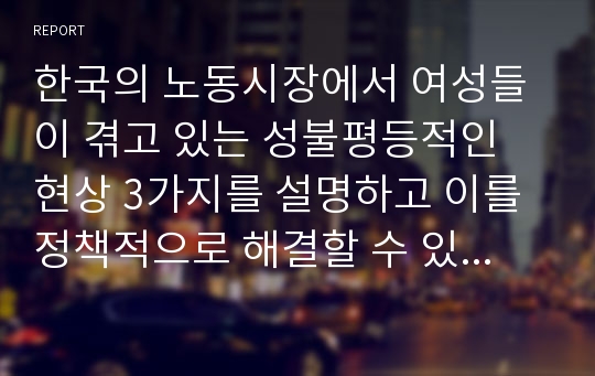 한국의 노동시장에서 여성들이 겪고 있는 성불평등적인 현상 3가지를 설명하고 이를 정책적으로 해결할 수 있는 방안에 대해 외국의 사례와 제도를 인용하여 자신의 견해를 제시하시오.