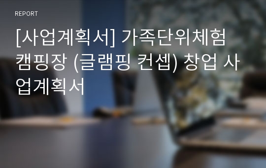 [사업계획서] 가족단위체험 캠핑장 (글램핑 컨셉) 창업 사업계획서