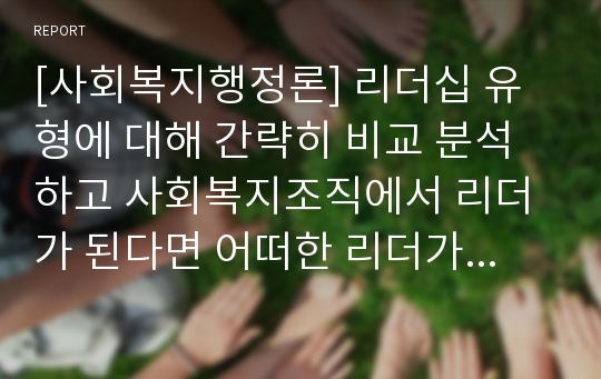 [사회복지행정론] 리더십 유형에 대해 간략히 비교 분석하고 사회복지조직에서 리더가 된다면 어떠한 리더가 되고 싶은지 이론적 근거를 바탕으로 제시하시오