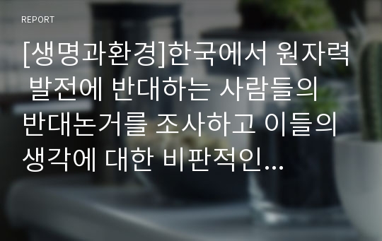 [생명과환경]한국에서 원자력 발전에 반대하는 사람들의 반대논거를 조사하고 이들의 생각에 대한 비판적인 평가 작성하기