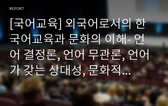 [국어교육] 외국어로서의 한국어교육과 문화의 이해- 언어 결정론, 언어 무관론, 언어가 갖는 상대성, 문화적 차이에 의한 표현차이.