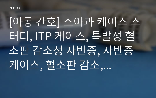 [아동 간호] 소아과 케이스 스터디, ITP 케이스, 특발성 혈소판 감소성 자반증, 자반증 케이스, 혈소판 감소, PED 케이스, 소아과 간호과정