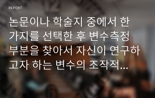 논문이나 학술지 중에서 한 가지를 선택한 후 변수측정 부분을 찾아서 자신이 연구하고자 하는 변수의 조작적 정의를 잘 했는가를 비판하시오.