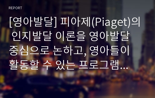 [영아발달] 피아제(Piaget)의 인지발달 이론을 영아발달 중심으로 논하고, 영아들이 활동할 수 있는 프로그램을 함께 제시하시오