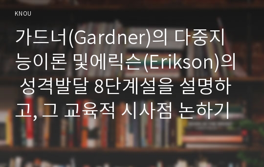 가드너(Gardner)의 다중지능이론 및에릭슨(Erikson)의 성격발달 8단계설을 설명하고, 그 교육적 시사점 논하기