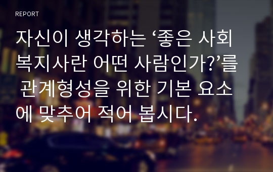 자신이 생각하는 ‘좋은 사회복지사란 어떤 사람인가?’를 관계형성을 위한 기본 요소에 맞추어 적어 봅시다.