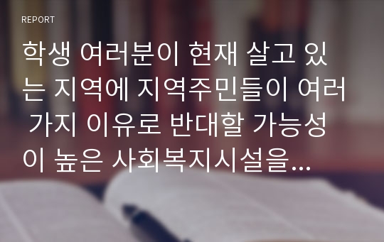 학생 여러분이 현재 살고 있는 지역에 지역주민들이 여러 가지 이유로 반대할 가능성이 높은 사회복지시설을 설치하려고 한다고 가정합시다. 이 때 여러분은 사회복지사로서 많은 준비를 해야 할 것입니다. 그 가운데 아래의 문제점에 초점을 맞추어 주민들의 반대와 같은 난관을 어떻게 극복해나갈 것인지에 대해 여러분의 전략과 작전을 중심으로 리포트를 작성하기 바랍니다.