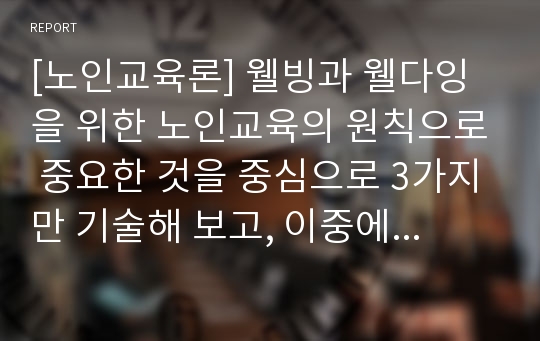 [노인교육론] 웰빙과 웰다잉을 위한 노인교육의 원칙으로 중요한 것을 중심으로 3가지만 기술해 보고, 이중에서 가장 중요하다고 생각하는 것을 자신의 시각으로 설득력있게 주장해 보시오