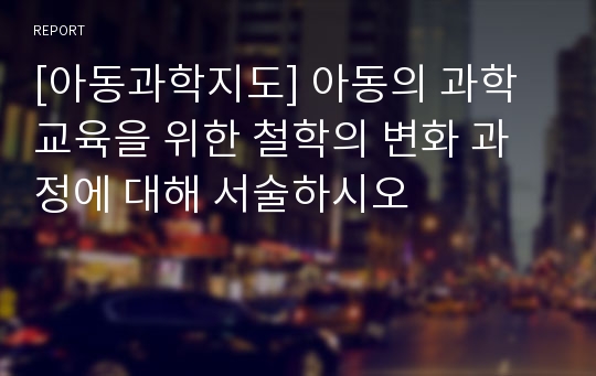 [아동과학지도] 아동의 과학 교육을 위한 철학의 변화 과정에 대해 서술하시오