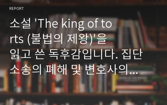 소설 &#039;The king of torts (불법의 제왕)&#039;을 읽고 쓴 독후감입니다. 집단소송의 폐해 및 변호사의 윤리에 관해 다루고 있는 법정소설입니다.