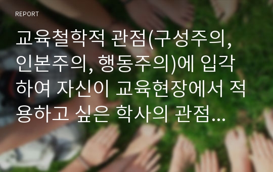 교육철학적 관점(구성주의, 인본주의, 행동주의)에 입각하여 자신이 교육현장에서 적용하고 싶은 학사의 관점을 중심으로 그 관점을 지지하는 이유와 그에 따른 교사의 역할에 대해 정리하여 서술하시오