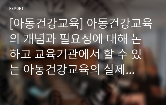 [아동건강교육] 아동건강교육의 개념과 필요성에 대해 논하고 교육기관에서 할 수 있는 아동건강교육의 실제 계획안을 작성하시오