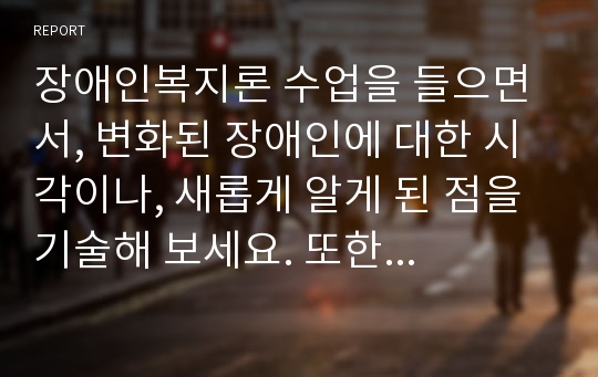 장애인복지론 수업을 들으면서, 변화된 장애인에 대한 시각이나, 새롭게 알게 된 점을 기술해 보세요. 또한 현재의 장애인복지정책에 대한 본인의 의견을 적고, 앞으로 한국의 장애인정책이 어떤 방향으로 바뀌었으면 하는지에 대해서도 개인적인 생각과 의견을 정리해주세요.