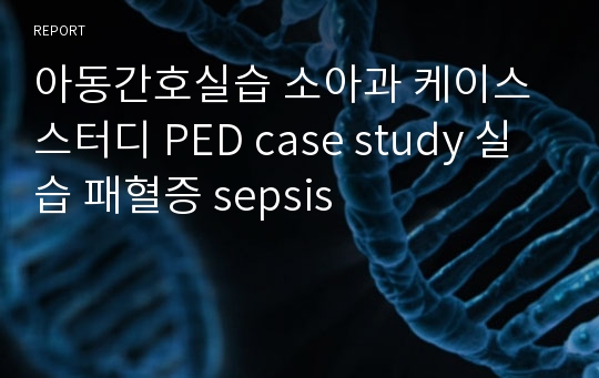 아동간호실습 소아과 케이스스터디 PED case study 실습 패혈증 sepsis