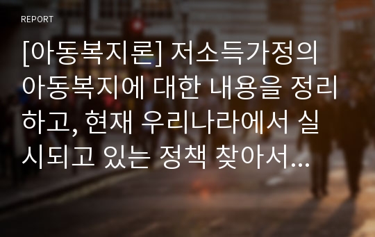 [아동복지론] 저소득가정의 아동복지에 대한 내용을 정리하고, 현재 우리나라에서 실시되고 있는 정책 찾아서 보고서 작성