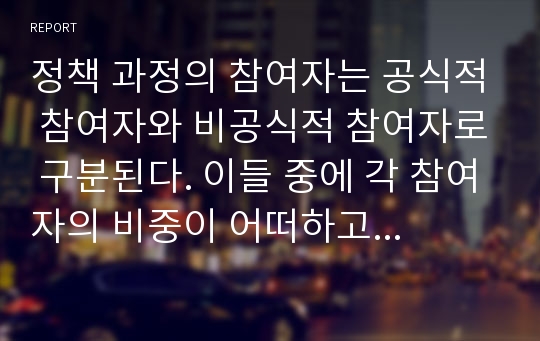 정책 과정의 참여자는 공식적 참여자와 비공식적 참여자로 구분된다. 이들 중에 각 참여자의 비중이 어떠하고 그 역할이 어떻게 변화되고 있는지를 자유롭게 기술하시오