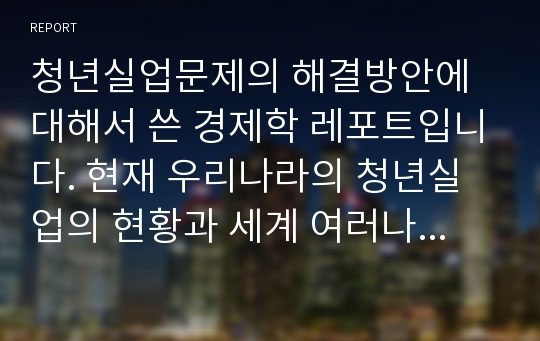 청년실업문제의 해결방안에 대해서 쓴 경제학 레포트입니다. 현재 우리나라의 청년실업의 현황과 세계 여러나라의 현황을 비교 설명 하며 해결방안을 찾았습니다.