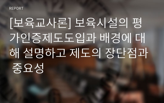 [보육교사론] 보육시설의 평가인증제도도입과 배경에 대해 설명하고 제도의 장단점과 중요성