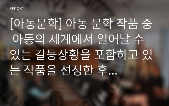 [아동문학] 아동 문학 작품 중 아동의 세계에서 일어날 수 있는 갈등상황을 포함하고 있는 작품을 선정한 후 간략히 줄거리를 적고 아동의 도덕적 추론을 위한 방법을 제시하시오