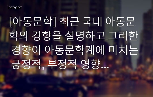 [아동문학] 최근 국내 아동문학의 경향을 설명하고 그러한 경향이 아동문학계에 미치는 긍정적, 부정적 영향과 아동문학발전을 위한 전략에 대해 논의