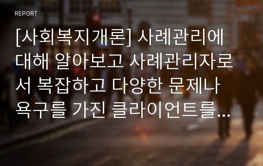 [사회복지개론] 사례관리에 대해 알아보고 사례관리자로서 복잡하고 다양한 문제나 욕구를 가진 클라이언트를 사례를 들어 서술하시오