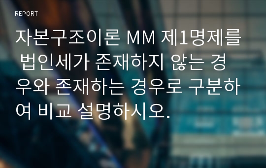 자본구조이론 MM 제1명제를 법인세가 존재하지 않는 경우와 존재하는 경우로 구분하여 비교 설명하시오.