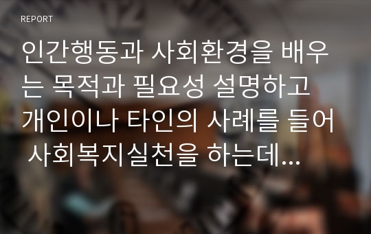 인간행동과 사회환경을 배우는 목적과 필요성 설명하고 개인이나 타인의 사례를 들어 사회복지실천을 하는데 어떠한 도움이 되는지 개인의 생각을 서술해 보시오