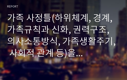 가족 사정틀(하위체계, 경계, 가족규칙과 신화, 권력구조, 의사소통방식, 가족생활주기, 사회적 관계 등)을 자기 가족에 적용해서 분석하시오.