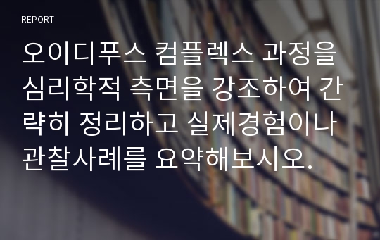 오이디푸스 컴플렉스 과정을 심리학적 측면을 강조하여 간략히 정리하고 실제경험이나 관찰사례를 요약해보시오.