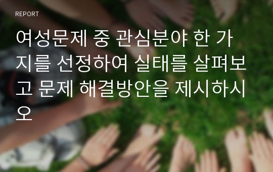 여성문제 중 관심분야 한 가지를 선정하여 실태를 살펴보고 문제 해결방안을 제시하시오