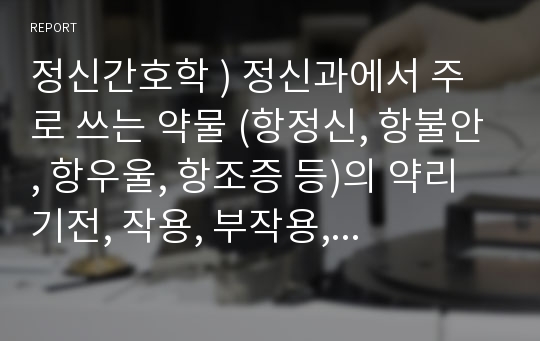 정신간호학 ) 정신과에서 주로 쓰는 약물 (항정신, 항불안, 항우울, 항조증 등)의 약리기전, 작용, 부작용, 간호 포함