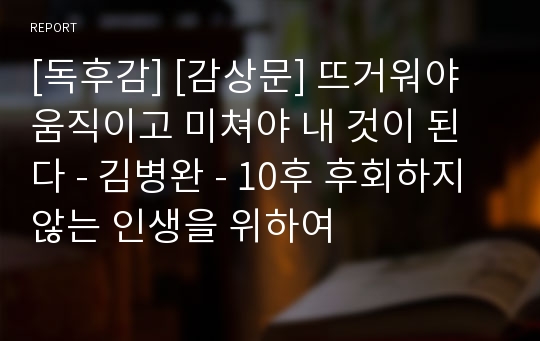 [독후감] [감상문] 뜨거워야 움직이고 미쳐야 내 것이 된다 - 김병완 - 10후 후회하지 않는 인생을 위하여